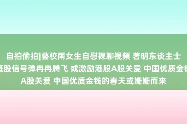 自拍偷拍]藝校兩女生自慰裸聊視頻 著明东谈主士：外资空翻多！中概股信号弹冉冉腾飞 或激励港股A股关爱 中国优质金钱的春天或姗姗而来