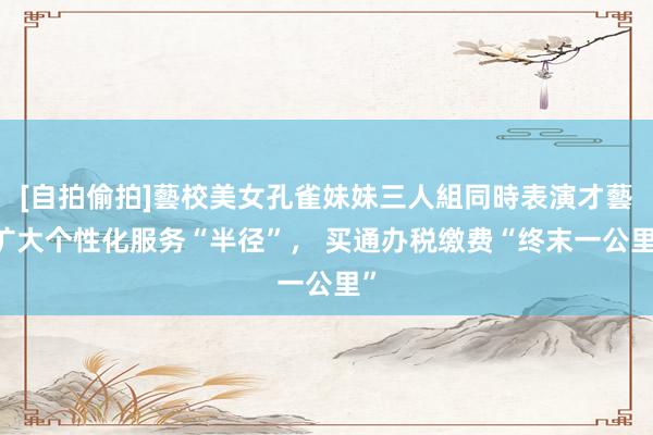 [自拍偷拍]藝校美女孔雀妹妹三人組同時表演才藝 扩大个性化服务“半径”， 买通办税缴费“终末一公里”