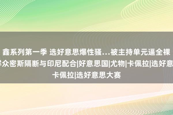 鑫系列第一季 选好意思爆性骚…被主持单元逼全裸摆拍 群众密斯隔断与印尼配合|好意思国|尤物|卡佩拉|选好意思大赛