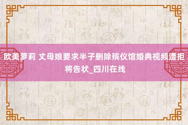 欧美萝莉 丈母娘要求半子删除殡仪馆婚典视频遭拒 将告状_四川在线