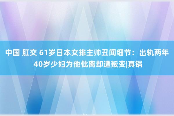 中国 肛交 61岁日本女排主帅丑闻细节:出轨两年 40岁少妇为他仳离却遭叛变|真锅
