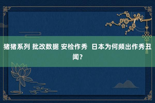 猪猪系列 批改数据 安检作秀 日本为何频出作秀丑闻?