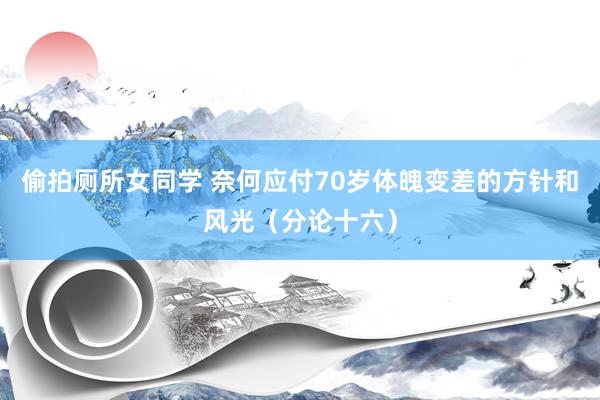 偷拍厕所女同学 奈何应付70岁体魄变差的方针和风光（分论十六）