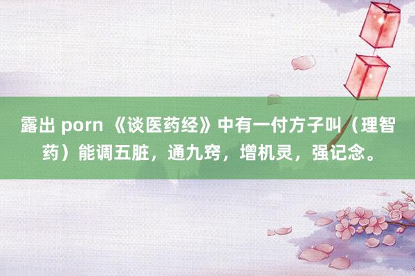 露出 porn 《谈医药经》中有一付方子叫（理智药）能调五脏，通九窍，增机灵，强记念。