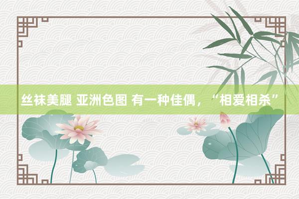 丝袜美腿 亚洲色图 有一种佳偶，“相爱相杀”