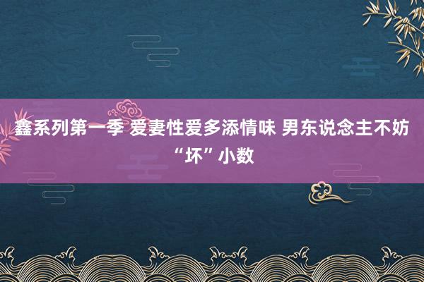 鑫系列第一季 爱妻性爱多添情味 男东说念主不妨“坏”小数