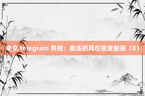 拳交 telegram 照相：晨练的风仪极度靓丽（8）
