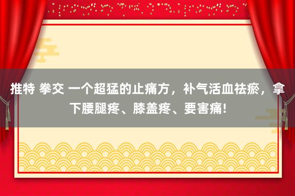 推特 拳交 一个超猛的止痛方，补气活血祛瘀，拿下腰腿疼、膝盖疼、要害痛!
