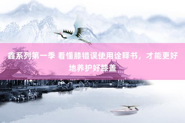 鑫系列第一季 看懂膝错误使用诠释书，才能更好地养护好膝盖
