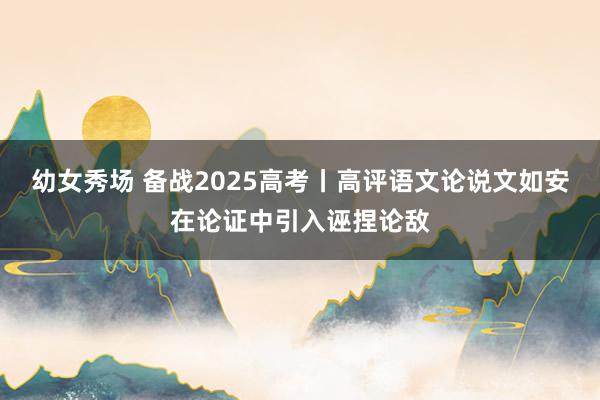幼女秀场 备战2025高考丨高评语文论说文如安在论证中引入诬捏论敌