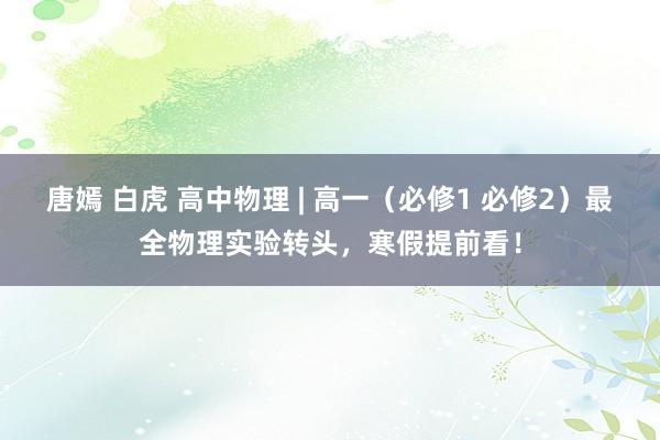唐嫣 白虎 高中物理 | 高一（必修1 必修2）最全物理实验转头，寒假提前看！