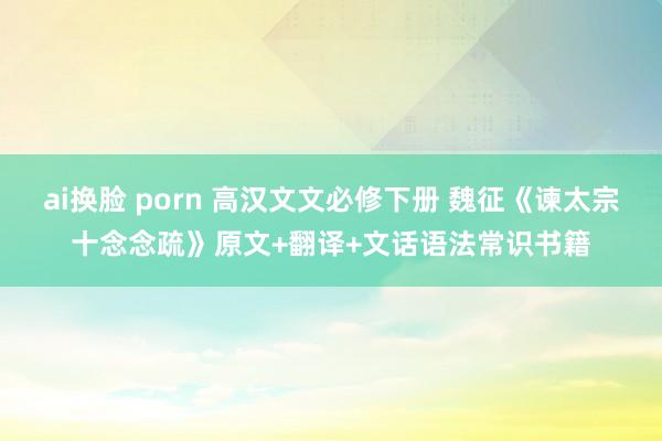 ai换脸 porn 高汉文文必修下册 魏征《谏太宗十念念疏》原文+翻译+文话语法常识书籍