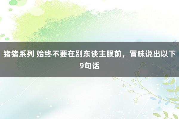 猪猪系列 始终不要在别东谈主眼前，冒昧说出以下9句话