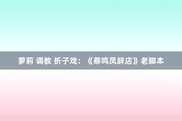 萝莉 调教 折子戏：《蔡鸣凤辞店》老脚本