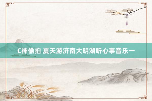 C神偷拍 夏天游济南大明湖听心事音乐一
