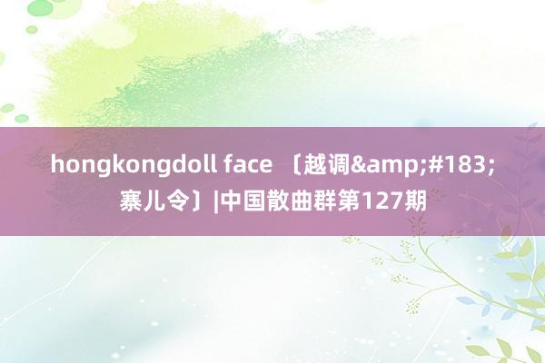 hongkongdoll face 〔越调&#183;寨儿令〕|中国散曲群第127期