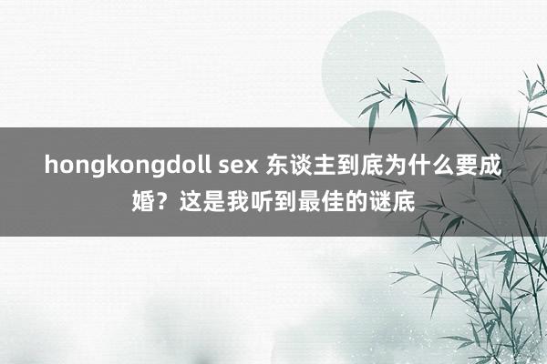 hongkongdoll sex 东谈主到底为什么要成婚？这是我听到最佳的谜底