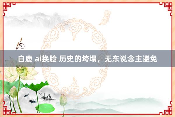 白鹿 ai换脸 历史的垮塌，无东说念主避免