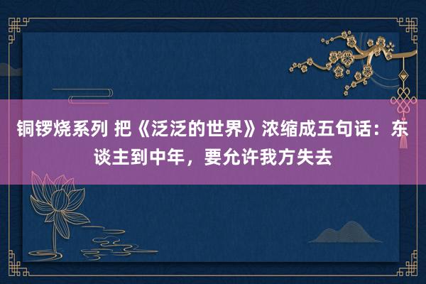 铜锣烧系列 把《泛泛的世界》浓缩成五句话：东谈主到中年，要允许我方失去