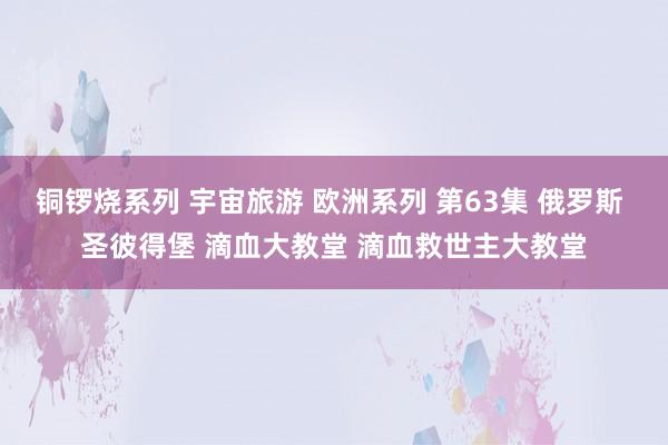 铜锣烧系列 宇宙旅游 欧洲系列 第63集 俄罗斯 圣彼得堡 滴血大教堂 滴血救世主大教堂