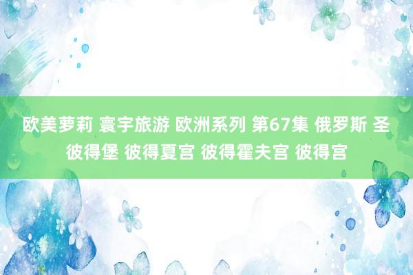 欧美萝莉 寰宇旅游 欧洲系列 第67集 俄罗斯 圣彼得堡 彼得夏宫 彼得霍夫宫 彼得宫