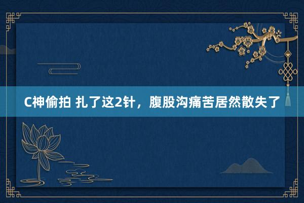 C神偷拍 扎了这2针,腹股沟痛苦居然散失了