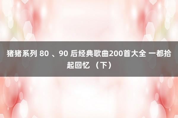 猪猪系列 80 、90 后经典歌曲200首大全 一都拾起回忆 (下)