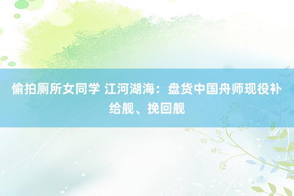 偷拍厕所女同学 江河湖海:盘货中国舟师现役补给舰、挽回舰
