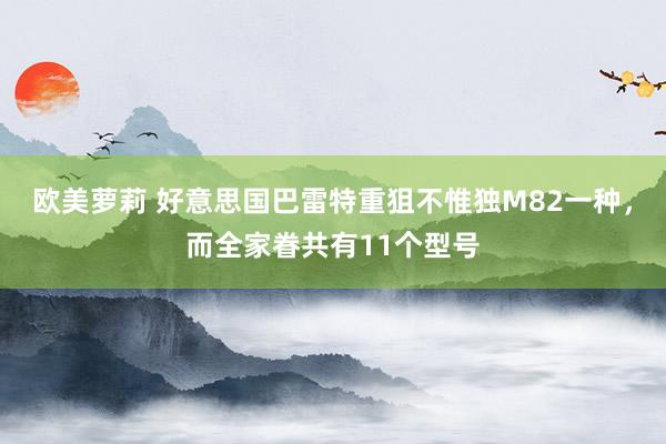 欧美萝莉 好意思国巴雷特重狙不惟独M82一种,而全家眷共有11个型号