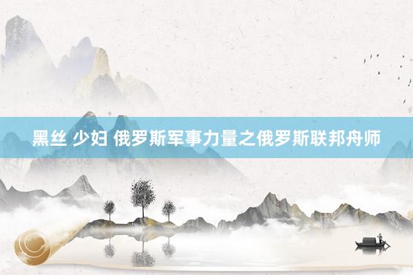 黑丝 少妇 俄罗斯军事力量之俄罗斯联邦舟师