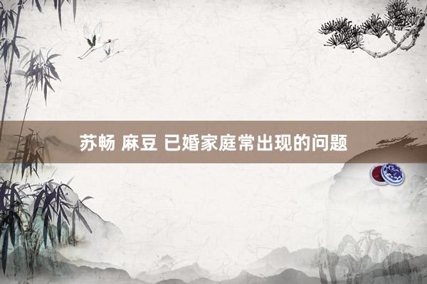 苏畅 麻豆 已婚家庭常出现的问题