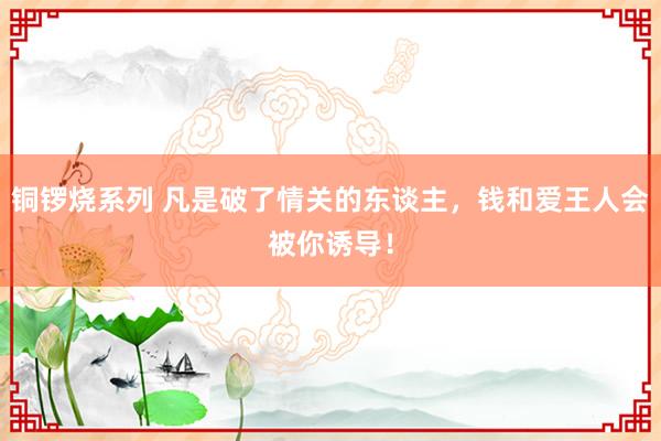 铜锣烧系列 凡是破了情关的东谈主，钱和爱王人会被你诱导！
