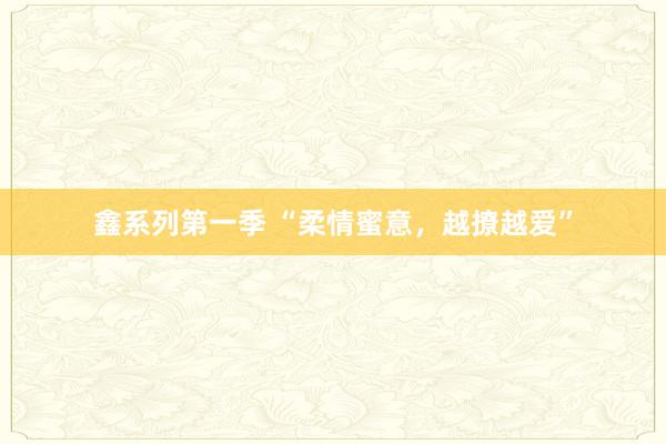 鑫系列第一季 “柔情蜜意，越撩越爱”