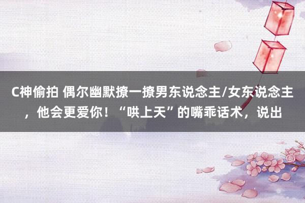 C神偷拍 偶尔幽默撩一撩男东说念主/女东说念主,他会更爱你!“哄上天”的嘴乖话术,说出