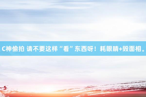 C神偷拍 请不要这样“看”东西呀!耗眼睛+毁面相。