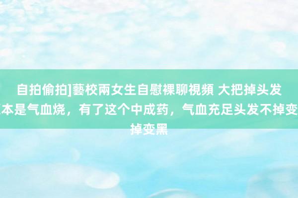 自拍偷拍]藝校兩女生自慰裸聊視頻 大把掉头发原本是气血烧，有了这个中成药，气血充足头发不掉变黑