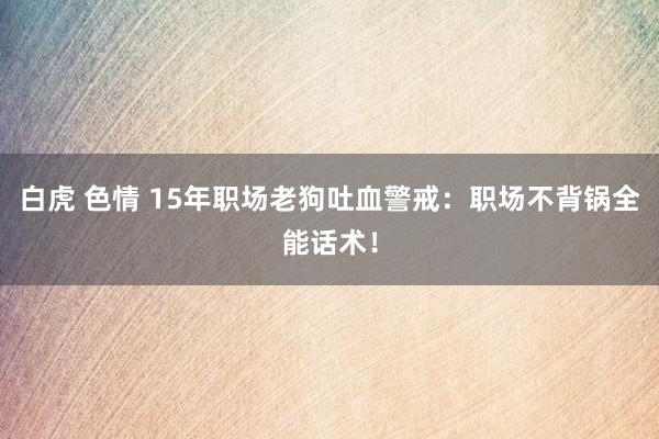 白虎 色情 15年职场老狗吐血警戒:职场不背锅全能话术!