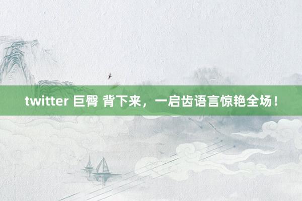 twitter 巨臀 背下来，一启齿语言惊艳全场！