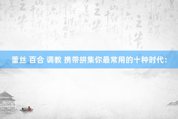 蕾丝 百合 调教 携带拼集你最常用的十种时代：