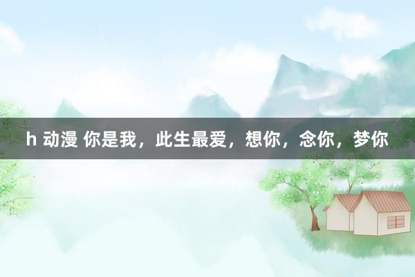 h 动漫 你是我，此生最爱，想你，念你，梦你