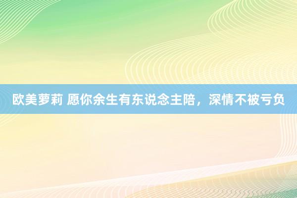 欧美萝莉 愿你余生有东说念主陪，深情不被亏负