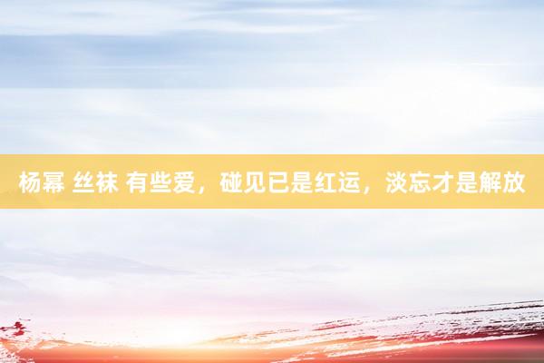 杨幂 丝袜 有些爱，碰见已是红运，淡忘才是解放