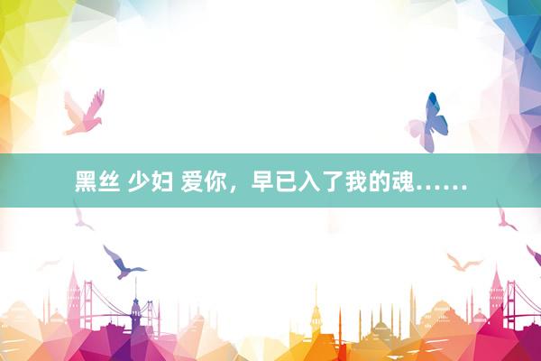 黑丝 少妇 爱你，早已入了我的魂……