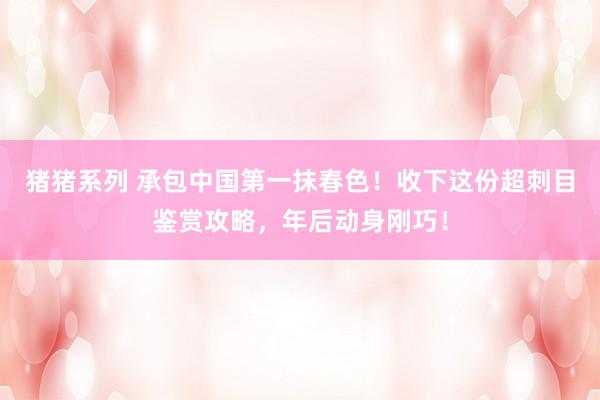 猪猪系列 承包中国第一抹春色！收下这份超刺目鉴赏攻略，年后动身刚巧！