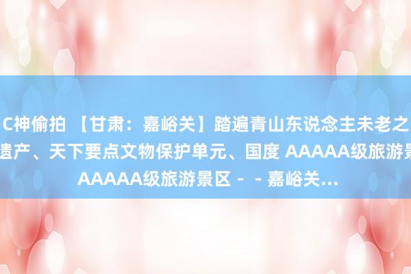 C神偷拍 【甘肃：嘉峪关】踏遍青山东说念主未老之（？） 世界文化遗产、天下要点文物保护单元、国度 AAAAA级旅游景区－－嘉峪关...