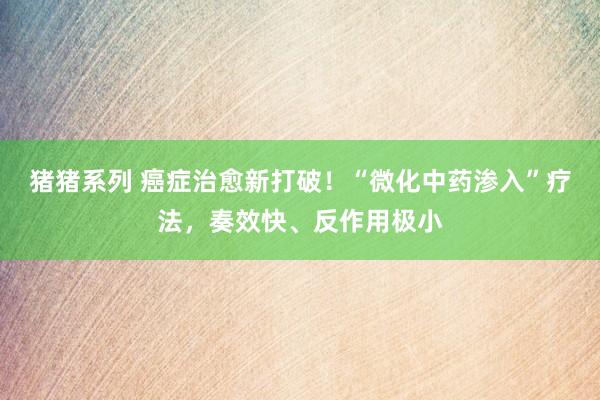 猪猪系列 癌症治愈新打破！“微化中药渗入”疗法，奏效快、反作用极小