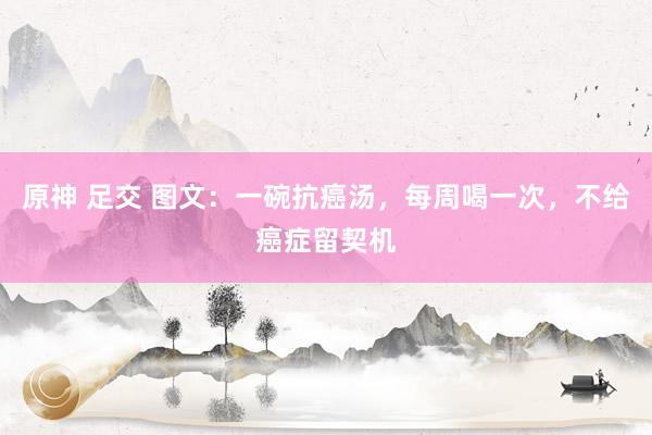 原神 足交 图文：一碗抗癌汤，每周喝一次，不给癌症留契机