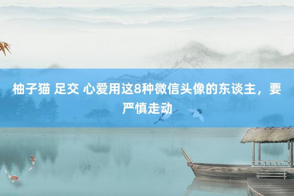 柚子猫 足交 心爱用这8种微信头像的东谈主，要严慎走动