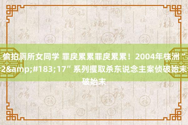 偷拍厕所女同学 罪戾累累罪戾累累！2004年株洲“2&#183;17”系列攫取杀东说念主案侦破始末