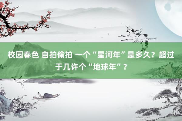 校园春色 自拍偷拍 一个“星河年”是多久？超过于几许个“地球年”？